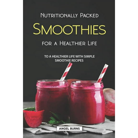 Nutritionally Packed Smoothies for a Healthier Life: To a Healthier Life with Simple Smoothie Recipes