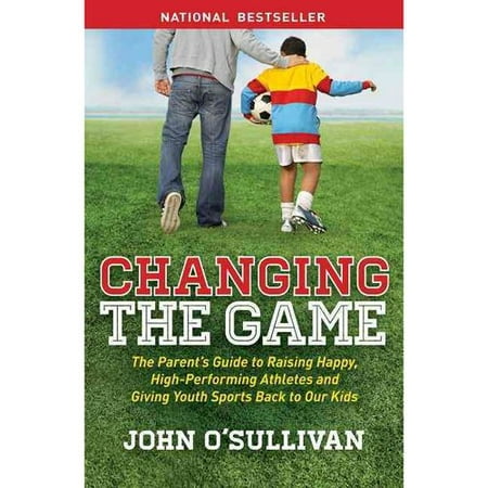 Changing the Game: The Parent's Guide to Raising Happy, High Performing Athletes, and Giving Youth Sports Back to Our Kids