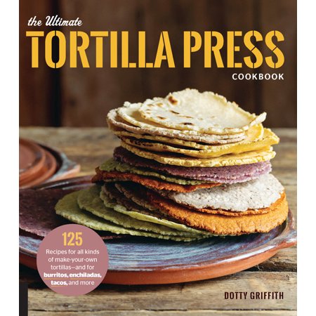The Ultimate Tortilla Press Cookbook : 125 Recipes for All Kinds of Make-Your-Own Tortillas--and for Burritos, Enchiladas, Tacos, and (Best Soft Taco Recipe)