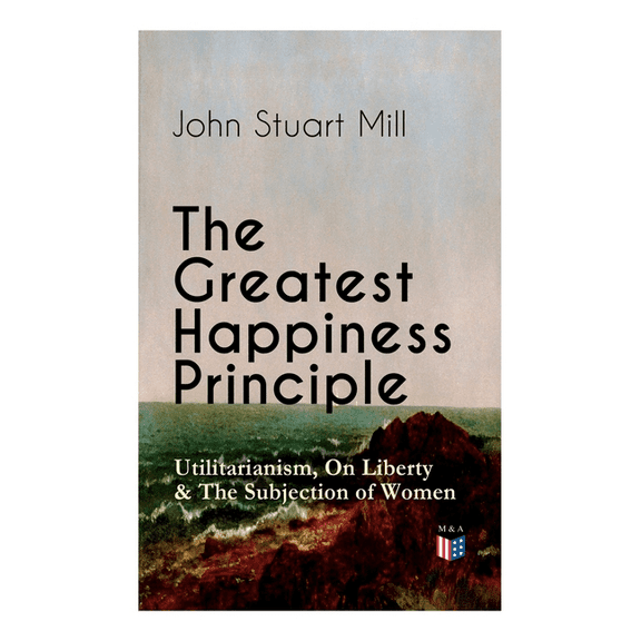 The Greatest Happiness Principle - Utilitarianism, On Liberty & The Subjection of Women : The Principle of the Greatest-Happiness: What Is Utilitarianism (Proofs & Principles), Civil & Social Liberty, Liberty of Thought, Individuality & Individual Freedom, Utilitarian Feminism (Paperback)