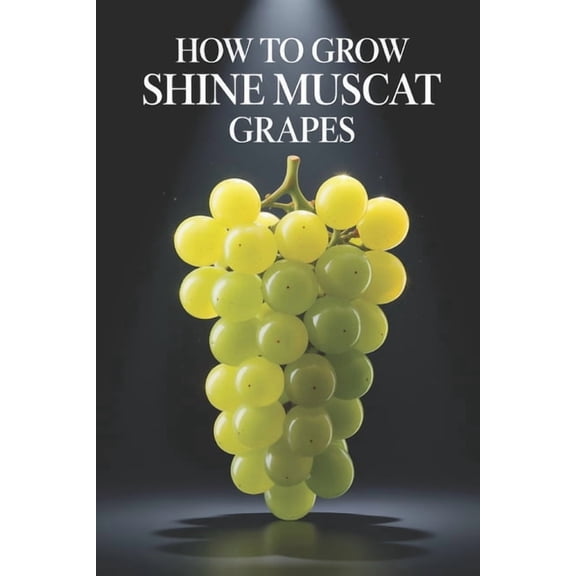 How to Grow Shine Muscat Grapes: A Complete Practical Guide to Growing Premium Table Grapes: Planting, Shaping, Fertiliz, (Paperback)