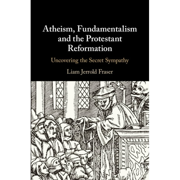 Atheism, Fundamentalism and the Protestant Reformation: Uncovering the Secret Sympathy, (Hardcover)