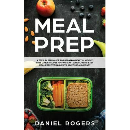 Meal Prep : A Step by Step Guide to Preparing Healthy Weight Loss Lunch Recipes for Work or School Using Easy Meal Prep Techniques to Save Time and