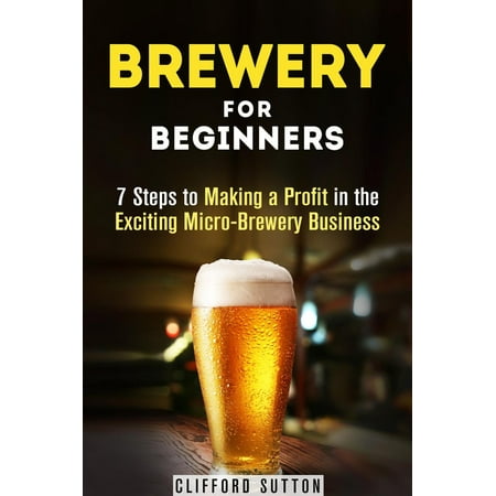 Brewery for Beginners: 7 Steps to Making a Profit in the Exciting Micro-Brewery Business -