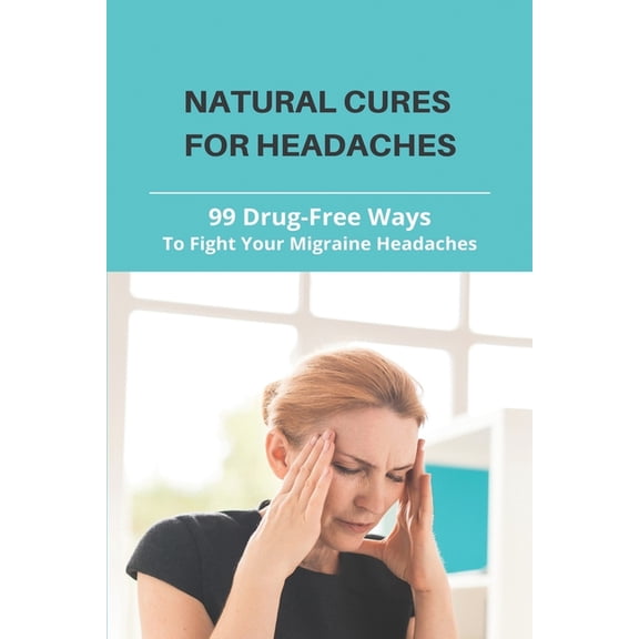 Natural Cures For Headaches: 99 Drug-Free Ways To Fight Your Migraine Headaches: What Is A Natural Way To Get Rid Of A Headache (Paperback)