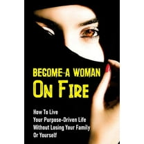 Become A Woman On Fire: How To Live Your Purpose-Driven Life Without Losing Your Family Or Yourself: The 4 Primary Laws Of Fire (Paperback)