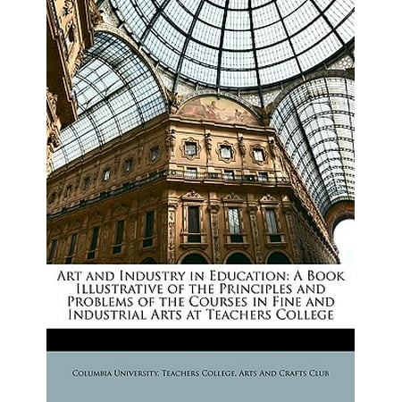 Art and Industry in Education : A Book Illustrative of the Principles and Problems of the Courses in Fine and Industrial Arts at Teachers (Best Fine Arts Colleges)