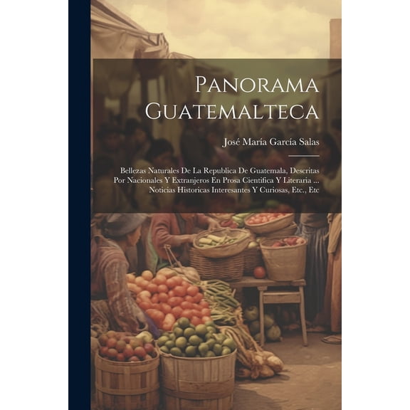 Panorama Guatemalteca: Bellezas Naturales De La Republica De Guatemala, Descritas Por Nacionales Y Extranjeros En Prosa Cientifica Y Literaria ... Noticias Historicas Interesantes Y Curiosas, Etc., Et
