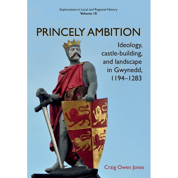 Explorations in Local and Regional Histo: Princely Ambition : Ideology, castle-building and landscape in Gwynedd, 1194-1283 (Series #10) (Paperback)