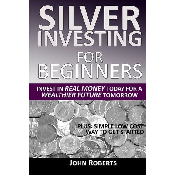 Silver Investing For Beginners: Invest In Real Money Today For A Wealthier Future Tomorrow, (Paperback)