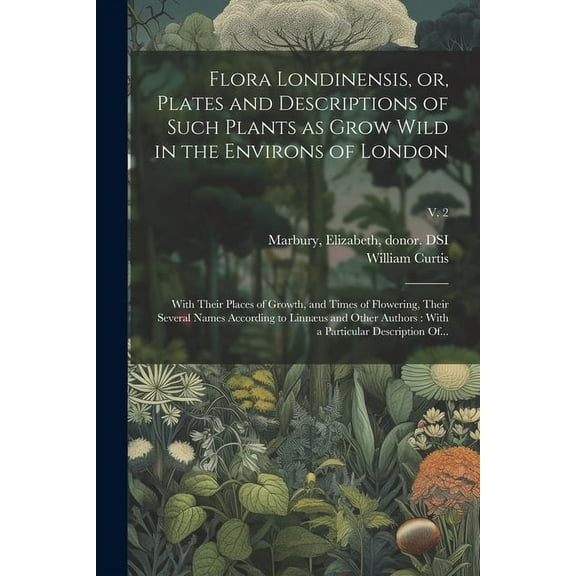 Flora Londinensis, or, Plates and Descriptions of Such Plants as Grow Wild in the Environs of London: With Their Places of Growth, and Times of Flowering, Their Several Names According to Linnæus and