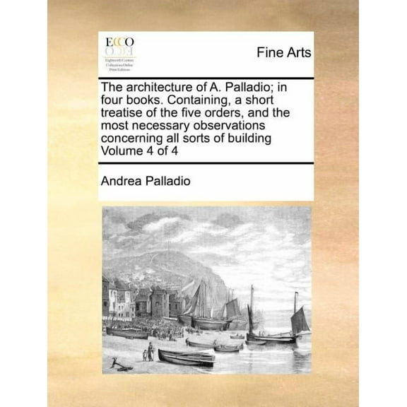 The Architecture of A. Palladio; In Four Books. Containing, a Short Treatise of the Five Orders, and the Most Necessary Observations Concerning All Sorts of Building Volume 4 of 4 (Paperback)