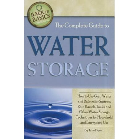The Complete Guide to Water Storage : How to Use Gray Water and Rainwater Systems, Rain Barrels, Tanks, and Other Water Storage Techniques for Household and Emergency