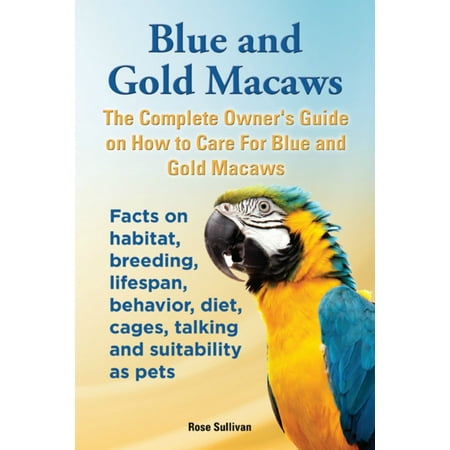 Blue and Gold Macaws, The Complete Owner’s Guide on How to Care for Blue and Yellow Macaws, Facts on Habitat, Breeding, Lifespan, Behavior, Diet, Cages, Talking and Suitability as Pets -