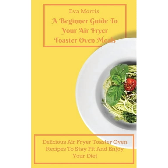 A Beginner Guide To Your Air Fryer Toaster Oven Meals: Delicious Air Fryer Toaster Oven Recipes To Stay Fit And Enjoy Yo, (Hardcover)
