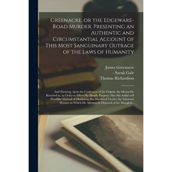 Greenacre, or the Edgeware-Road Murder. Presenting an Authentic and Circumstantial Account of This Most Sanguinary Outrage of the Laws of Humanity; and Showing, Upon the Confession of the Culprit, the Means He Resorted to, in Order to Effect His Bloody... (Paperback)