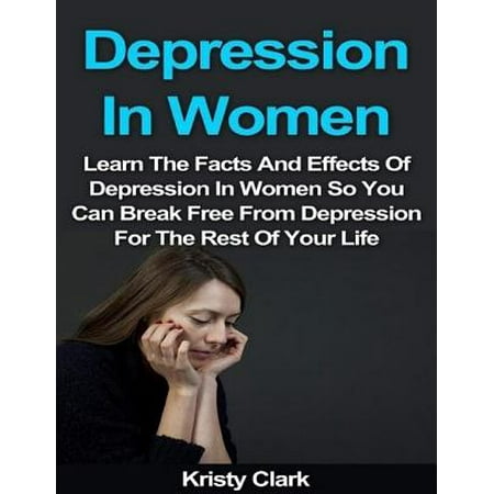Depression In Women - Learn the Facts and Effects of Depression In Women So You Can Break Free from Depression for the Rest of Your Life. -