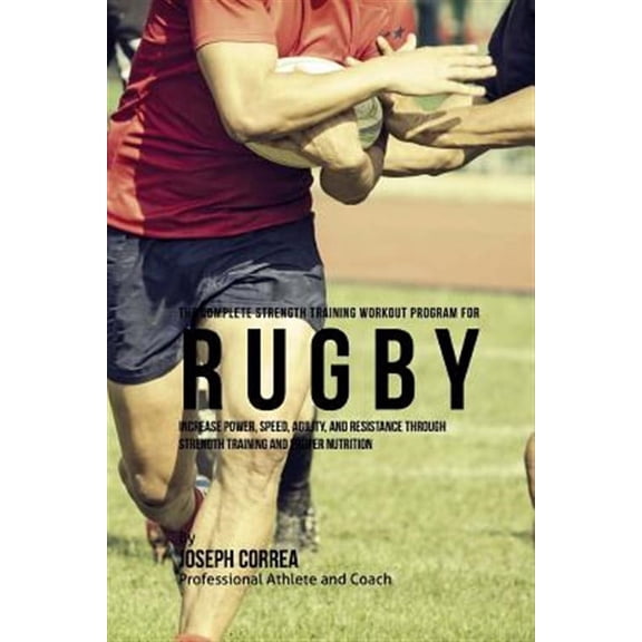 The Complete Strength Training Workout Program for Rugby: Increase Power, Speed, Agility, and Resistance Through Strength Training and Proper Nutritio