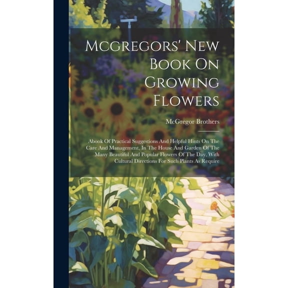 Mcgregors' New Book On Growing Flowers: Abook Of Practical Suggestions And Helpful Hints On The Care And Management, In The House And Garden Of The Many Beautiful And Popular Flowers Of The Day, With