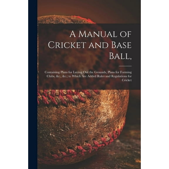 A Manual of Cricket and Base Ball, : Containing Plans for Laying out the Grounds, Plans for Forming Clubs, &c., &c.; to Which Are Added Rules and Regulations for Cricket (Paperback)