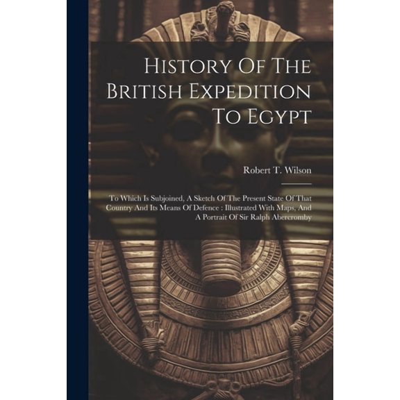History Of The British Expedition To Egypt : To Which Is Subjoined, A Sketch Of The Present State Of That Country And Its Means Of Defence: Illustrated With Maps, And A Portrait Of Sir Ralph Abercromby (Paperback)