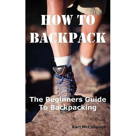 How to Backpack : The Beginners Guide to Backpacking Including How to Choose the Best Equipment and Gear, Trip Planning, Safety Matters and Much