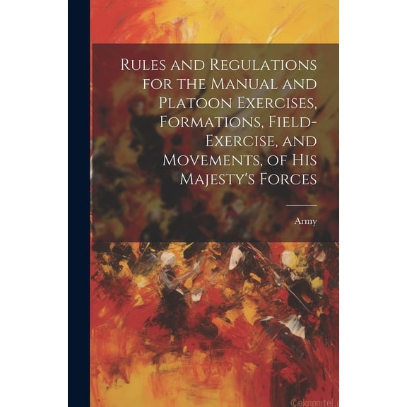 Rules and Regulations for the Manual and Platoon Exercises, Formations, Field-Exercise, and Movements, of His Majesty's , (Paperback)
