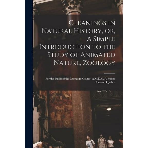 Gleanings in Natural History, or, A Simple Introduction to the Study of Animated Nature, Zoology [microform] : for the Pupils of the Literature Course, A.M.D.C., Ursuline Convent, Quebec (Paperback)