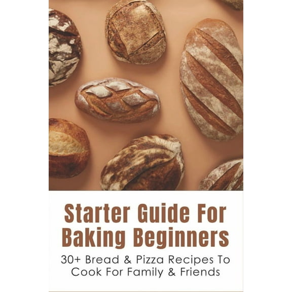 Starter Guide For Baking Beginners: 30  Bread & Pizza Recipes To Cook For Family & Friends: How To Make Homemade Pizza And Focaccia (Paperback)