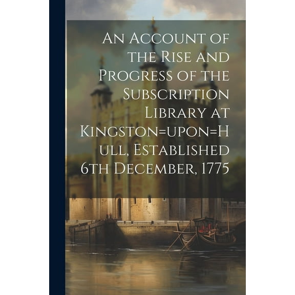 An Account of the Rise and Progress of the Subscription Library at Kingston=upon=Hull, Established 6th December, 1775 (Paperback)