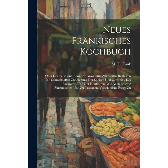 Neues Fränkisches Kochbuch: Oder Deutliche Und Bewährte Anweisung Zur Vortheilhaftesten Und Schmakhaften Zubereitung Der Speisen Und Getränke, Des Backwerks Und Der Konfituren, Wie Auch Früchte Einzum
