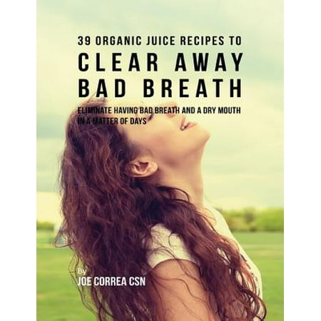 39 Organic Juice Recipes to Clear Away Bad Breath: Eliminate Having Bad Breath and a Dry Mouth In a Matter of Days -