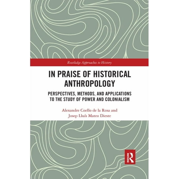 Routledge Approaches to History In Praise of Historical Anthropology: Perspectives, Methods, and Applications to the Study of Power and Colonialism, (Paperback)