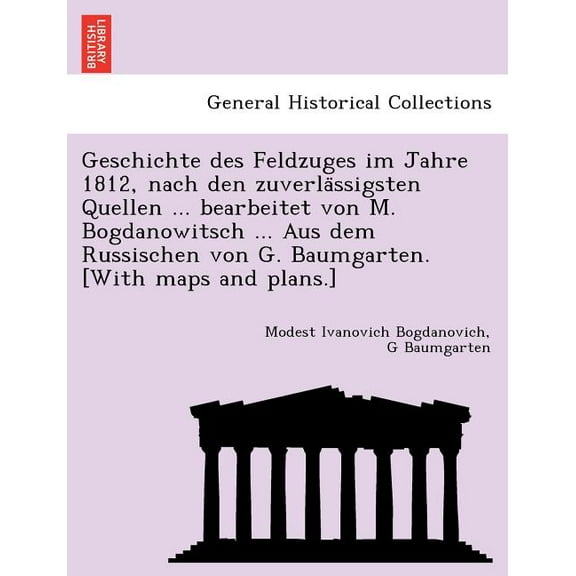 Geschichte des Feldzuges im Jahre 1812, nach den zuverlässigsten Quellen ... bearbeitet von M. Bogdanowitsch ... Aus dem Russischen von G. Baumgarten. [With maps and plans.] (Paperback)