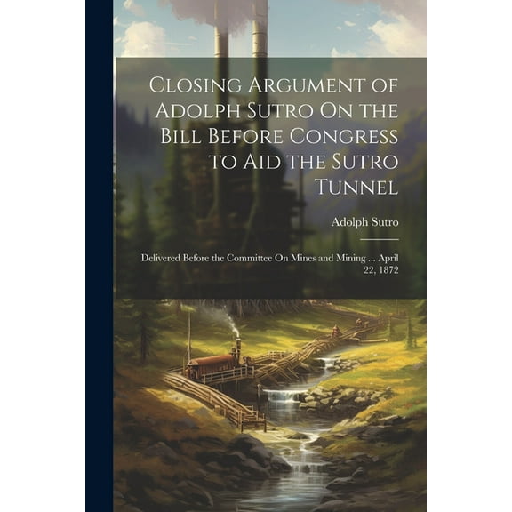 Closing Argument of Adolph Sutro On the Bill Before Congress to Aid the Sutro Tunnel: Delivered Before the Committee On Mines and Mining ... April 22, 1872 (Paperback)