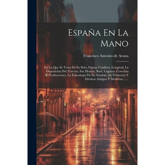 España En La Mano: En La Que Se Trata De Su Sitio, Figura, Confines, Longitud, La Disposición Del Terreno, Sus Montes, Rios, Lagunas, Cosechas Y Producciones, La Etimologia De Su Nombre, Su Poblacion