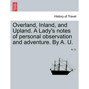 Overland, Inland, and Upland. a Lady's Notes of Personal Observation and Adventure. by A. U. (Paperback)