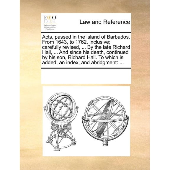Acts, passed in the island of Barbados. From 1643, to 1762, inclusive; carefully revised, ... By the late Richard Hall, ... And since his death, continued by his son, Richard Hall. To which is added,