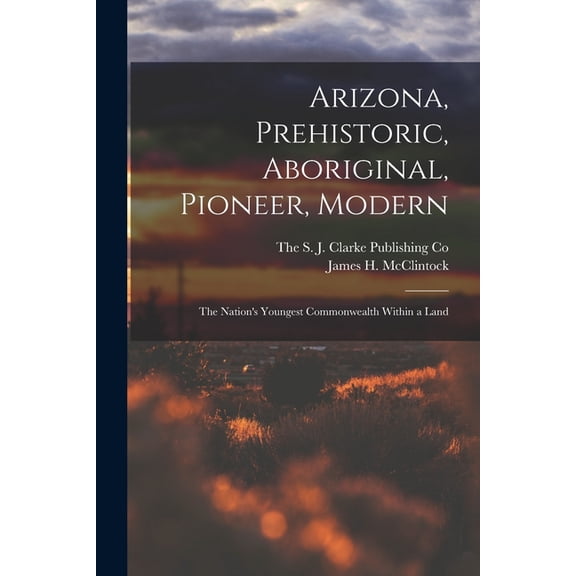 Arizona, Prehistoric, Aboriginal, Pioneer, Modern; The Nation's Youngest Commonwealth Within a Land, (Paperback)