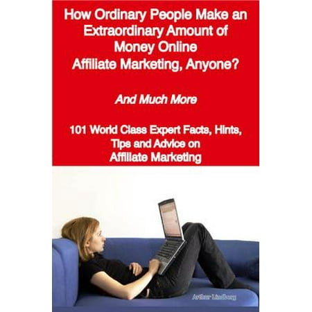 How Ordinary People Make an Extraordinary Amount of Money Online - Affiliate Marketing, Anyone? - And Much More - 101 World Class Expert Facts, Hints, Tips and Advice on Affiliate Marketing -