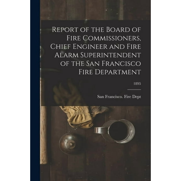 Report of the Board of Fire Commissioners, Chief Engineer and Fire Alarm Superintendent of the San Francisco Fire Department; 1895 (Paperback)