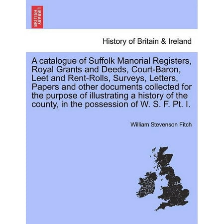 A Catalogue of Suffolk Manorial Registers, Royal Grants and Deeds, Court-Baron, Leet and Rent-Rolls, Surveys, Letters, Papers and Other Documents Collected for the Purpose of Illustrating a History of the County, in the Possession of W. S. F. PT. I. (Paperback)