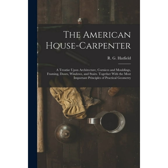 The American House-carpenter; a Treatise Upon Architecture, Cornices and Mouldings, Framing, Doors, Windows, and Stairs. Together With the Most Import