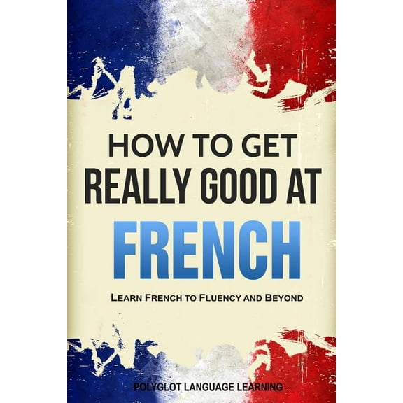 How to Get Really Good at French: Learn French to Fluency and Beyond, (Paperback)