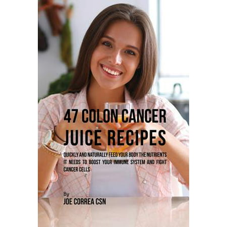 47 Colon Cancer Juice Recipes : Quickly and Naturally Feed Your Body the Nutrients It Needs to Boost Your Immune System and Fight Cancer