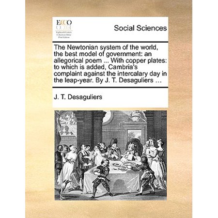 The Newtonian System of the World, the Best Model of Government : An Allegorical Poem ... with Copper Plates: To Which Is Added, Cambria's Complaint Against the Intercalary Day in the Leap-Year. by J. T. Desaguliers