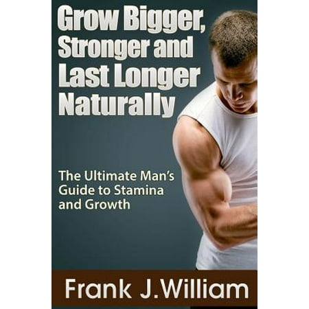 Grow Bigger, Stronger and Last Longer Naturally : The Ultimate Man's Guide to Stamina and (Best Way To Last Longer In Bed Naturally)