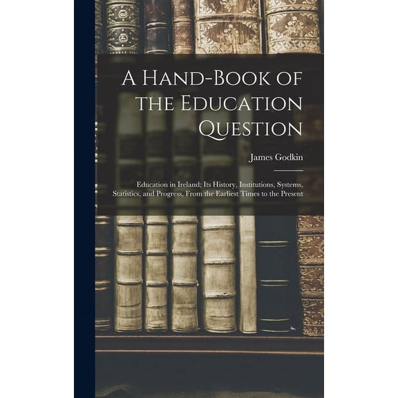 A Hand-Book of the Education Question: Education in Ireland; Its History, Institutions, Systems, Statistics, and Progres, (Hardcover)