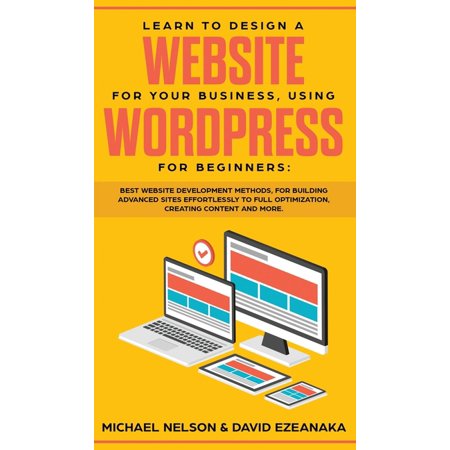 Learn to Design a Website for Your Business, Using WordPress for Beginners: BEST Website Development Methods, for Building Advanced Sites EFFORTLESSLY to Full Optimization, Creating Content and