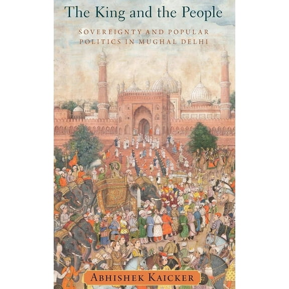 King and the People: Sovereignty and Popular Politics in Mughal Delhi, (Hardcover)